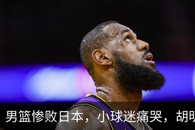 男篮惨败日本，小球迷痛哭，胡明轩自责不够狠，郭士强甩锅：赛前早已强调